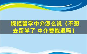 婉拒留学中介怎么说（不想去留学了 中介费能退吗）